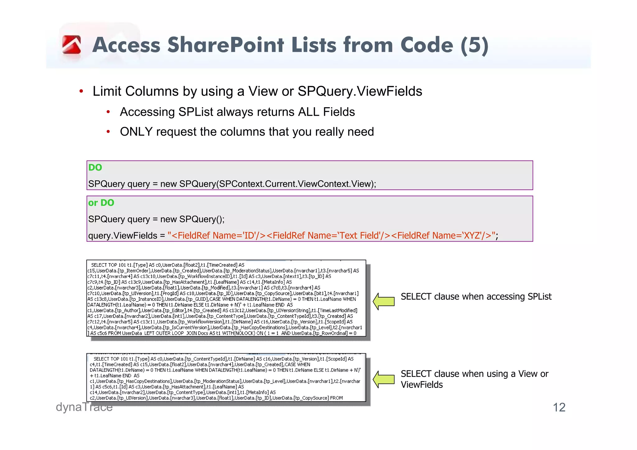 Access SharePoint Lists from Code (5)

   • Limit Columns by using a View or SPQuery.ViewFields
          • Accessing SPList always returns ALL Fields
          • ONLY request the columns that you really need

     DO
     SPQuery query = new SPQuery(SPContext.Current.ViewContext.View);

     or DO
     SPQuery query = new SPQuery();
     query.ViewFields = "<FieldRef Name='ID'/><FieldRef Name=‘Text Field'/><FieldRef Name=‘XYZ'/>";




                                                                            SELECT clause when accessing SPList




                                                                            SELECT clause when using a View or
                                                                            ViewFields

dynaTrace                                                                                                         12
 