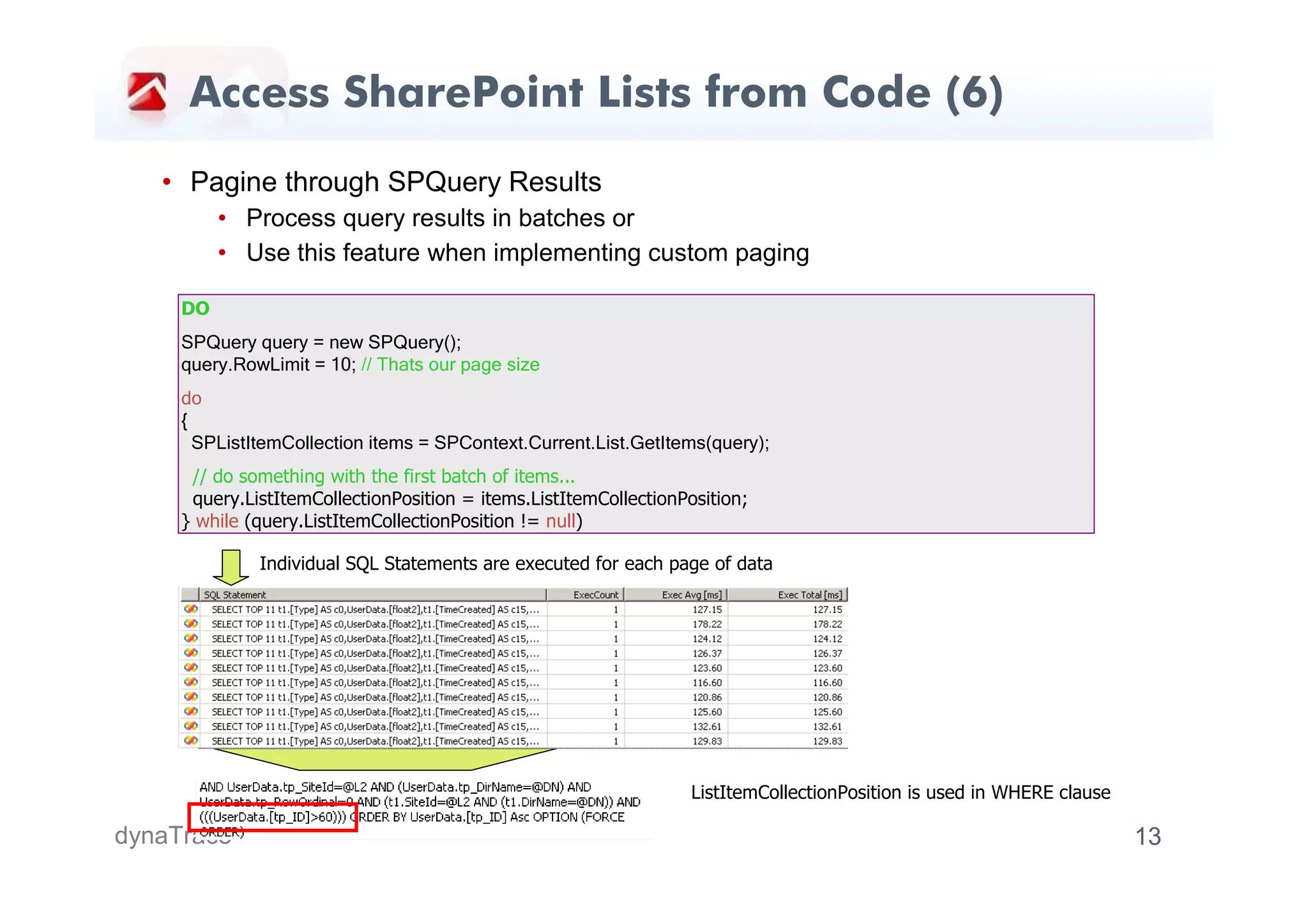 Access SharePoint Lists from Code (6)
   • Pagine through SPQuery Results
          • Process query results in batches or
          • Use this feature when implementing custom paging

     DO
     SPQuery query = new SPQuery();
     query.RowLimit = 10; // Thats our page size
     do
     {
       SPListItemCollection items = SPContext.Current.List.GetItems(query);
      // do something with the first batch of items...
      query.ListItemCollectionPosition = items.ListItemCollectionPosition;
     } while (query.ListItemCollectionPosition != null)

              Individual SQL Statements are executed for each page of data




                                                                   ListItemCollectionPosition is used in WHERE clause

dynaTrace                                                                                                               13
 