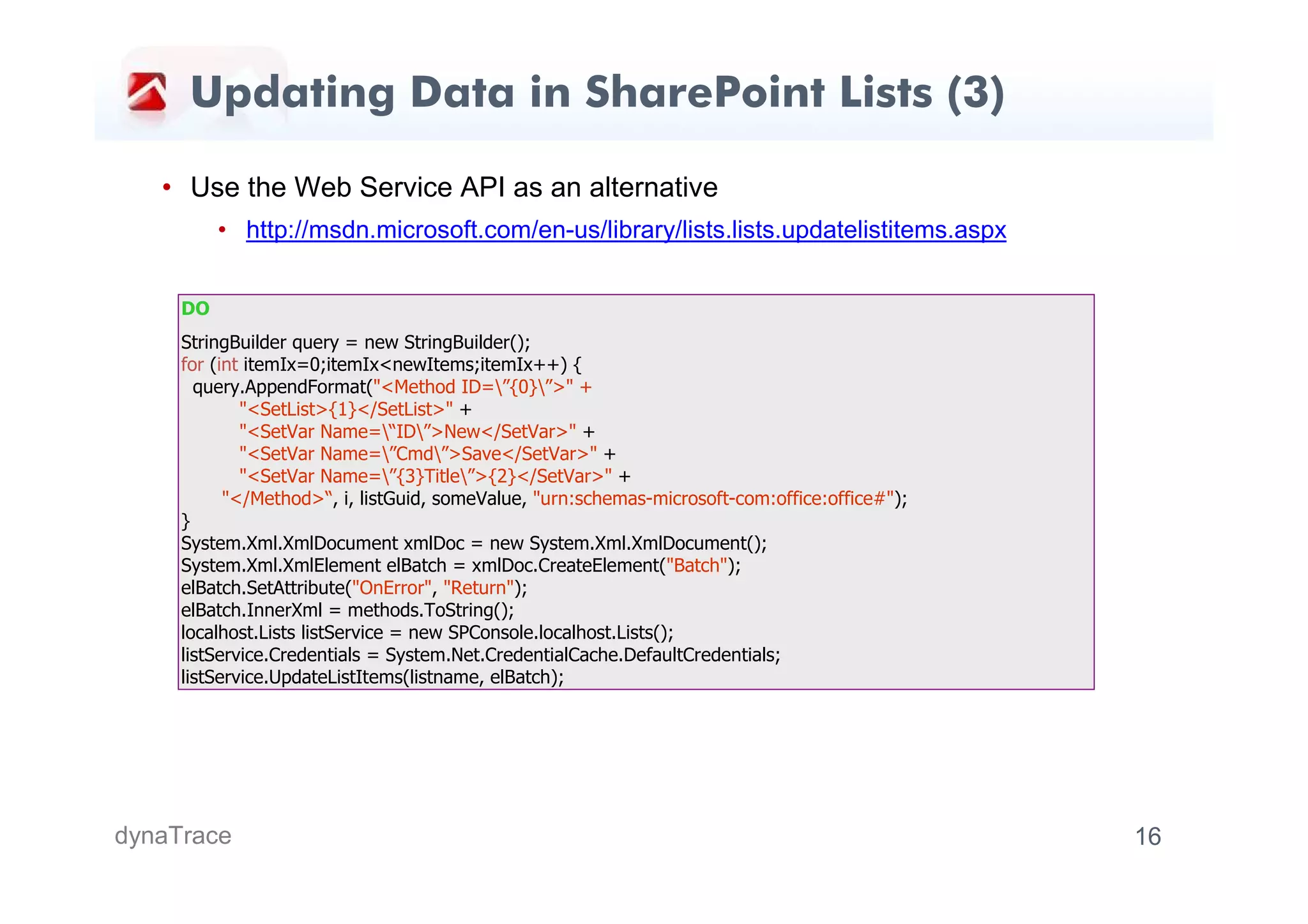 Updating Data in SharePoint Lists (3)

   • Use the Web Service API as an alternative
          • http://msdn.microsoft.com/en-us/library/lists.lists.updatelistitems.aspx


     DO
     StringBuilder query = new StringBuilder();
     for (int itemIx=0;itemIx<newItems;itemIx++) {
       query.AppendFormat("<Method ID=”{0}”>" +
             "<SetList>{1}</SetList>" +
             "<SetVar Name=“ID”>New</SetVar>" +
             "<SetVar Name=”Cmd”>Save</SetVar>" +
             "<SetVar Name=”{3}Title”>{2}</SetVar>" +
           "</Method>“, i, listGuid, someValue, "urn:schemas-microsoft-com:office:office#");
     }
     System.Xml.XmlDocument xmlDoc = new System.Xml.XmlDocument();
     System.Xml.XmlElement elBatch = xmlDoc.CreateElement("Batch");
     elBatch.SetAttribute("OnError", "Return");
     elBatch.InnerXml = methods.ToString();
     localhost.Lists listService = new SPConsole.localhost.Lists();
     listService.Credentials = System.Net.CredentialCache.DefaultCredentials;
     listService.UpdateListItems(listname, elBatch);




dynaTrace                                                                                      16
 