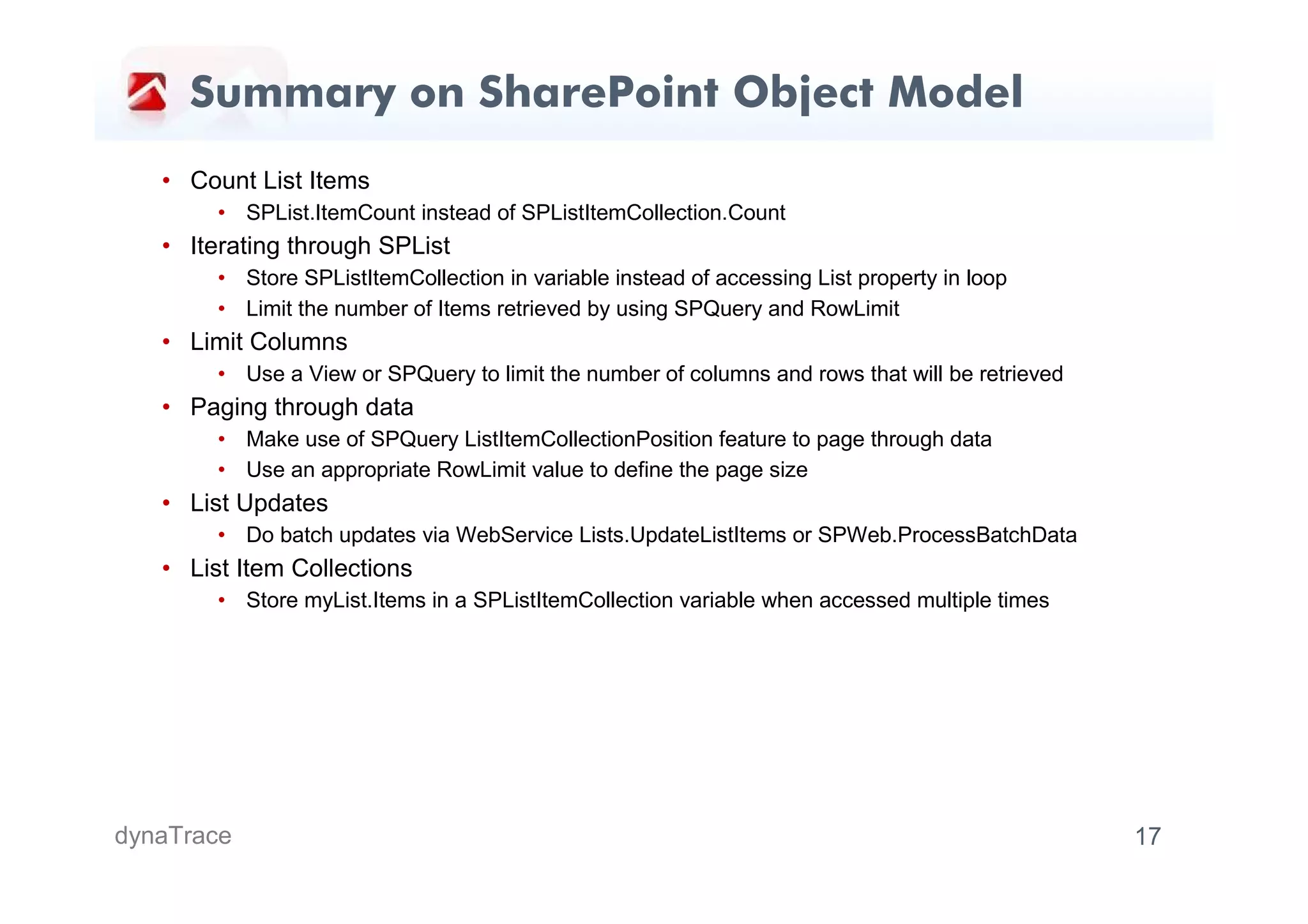 Summary on SharePoint Object Model
   • Count List Items
        • SPList.ItemCount instead of SPListItemCollection.Count
   • Iterating through SPList
        • Store SPListItemCollection in variable instead of accessing List property in loop
        • Limit the number of Items retrieved by using SPQuery and RowLimit
   • Limit Columns
        • Use a View or SPQuery to limit the number of columns and rows that will be retrieved
   • Paging through data
        • Make use of SPQuery ListItemCollectionPosition feature to page through data
        • Use an appropriate RowLimit value to define the page size
   • List Updates
        • Do batch updates via WebService Lists.UpdateListItems or SPWeb.ProcessBatchData
   • List Item Collections
        • Store myList.Items in a SPListItemCollection variable when accessed multiple times




dynaTrace                                                                                        17
 