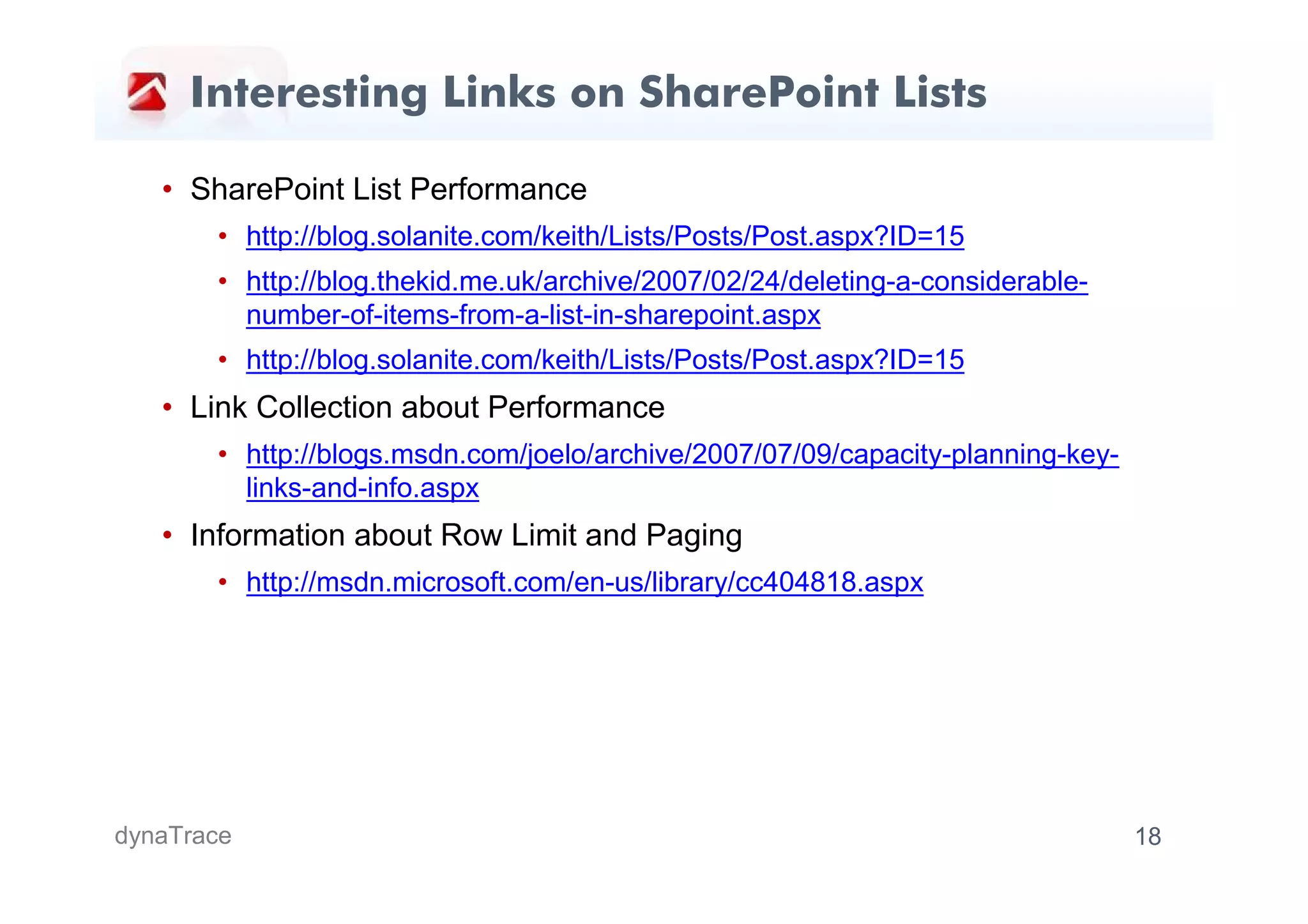 Interesting Links on SharePoint Lists

   • SharePoint List Performance
       • http://blog.solanite.com/keith/Lists/Posts/Post.aspx?ID=15
       • http://blog.thekid.me.uk/archive/2007/02/24/deleting-a-considerable-
         number-of-items-from-a-list-in-sharepoint.aspx
       • http://blog.solanite.com/keith/Lists/Posts/Post.aspx?ID=15
   • Link Collection about Performance
       • http://blogs.msdn.com/joelo/archive/2007/07/09/capacity-planning-key-
         links-and-info.aspx
   • Information about Row Limit and Paging
       • http://msdn.microsoft.com/en-us/library/cc404818.aspx




dynaTrace                                                                        18
 