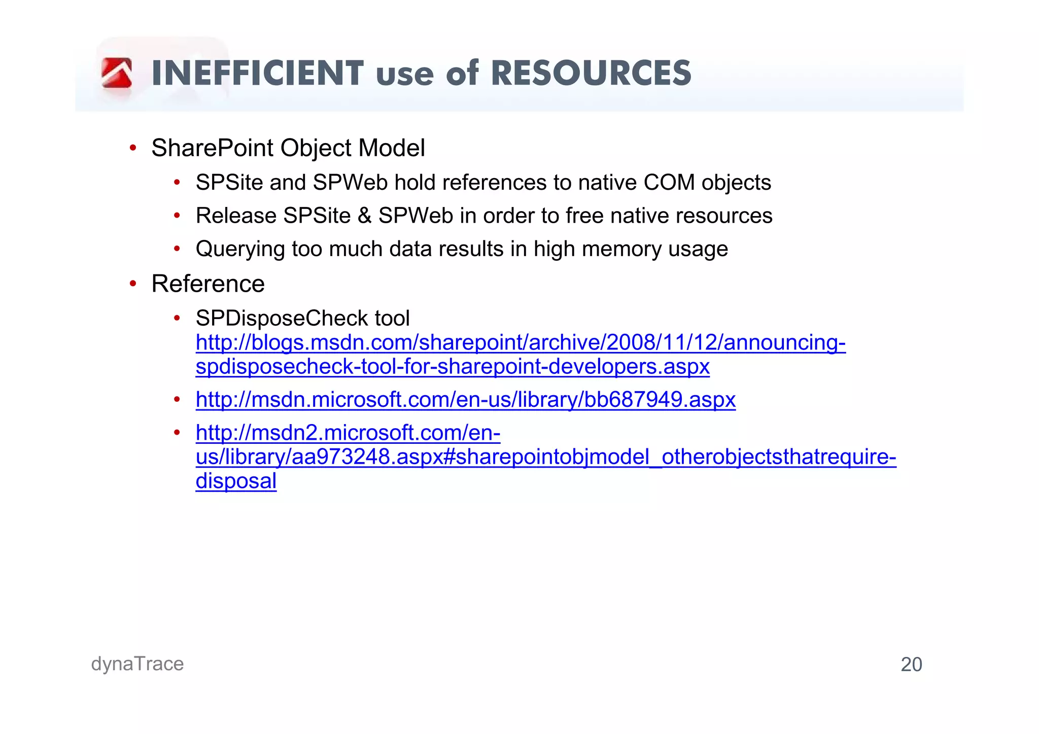 INEFFICIENT use of RESOURCES

   • SharePoint Object Model
       • SPSite and SPWeb hold references to native COM objects
       • Release SPSite & SPWeb in order to free native resources
       • Querying too much data results in high memory usage
   • Reference
       • SPDisposeCheck tool
         http://blogs.msdn.com/sharepoint/archive/2008/11/12/announcing-
         spdisposecheck-tool-for-sharepoint-developers.aspx
       • http://msdn.microsoft.com/en-us/library/bb687949.aspx
       • http://msdn2.microsoft.com/en-
         us/library/aa973248.aspx#sharepointobjmodel_otherobjectsthatrequire-
         disposal




dynaTrace                                                                       20
 