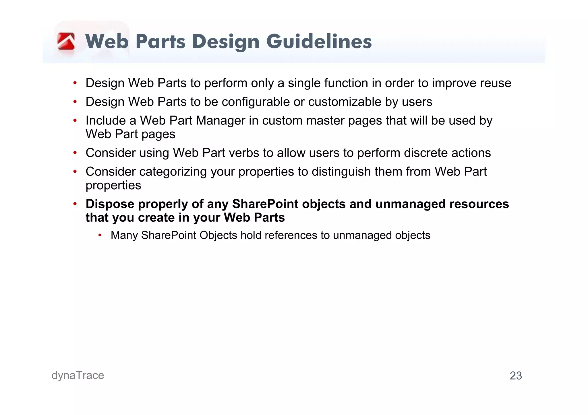 Web Parts Design Guidelines

   • Design Web Parts to perform only a single function in order to improve reuse
   • Design Web Parts to be configurable or customizable by users
   • Include a Web Part Manager in custom master pages that will be used by
     Web Part pages
   • Consider using Web Part verbs to allow users to perform discrete actions
   • Consider categorizing your properties to distinguish them from Web Part
     properties
   • Dispose properly of any SharePoint objects and unmanaged resources
     that you create in your Web Parts
       • Many SharePoint Objects hold references to unmanaged objects




dynaTrace                                                                       23
 