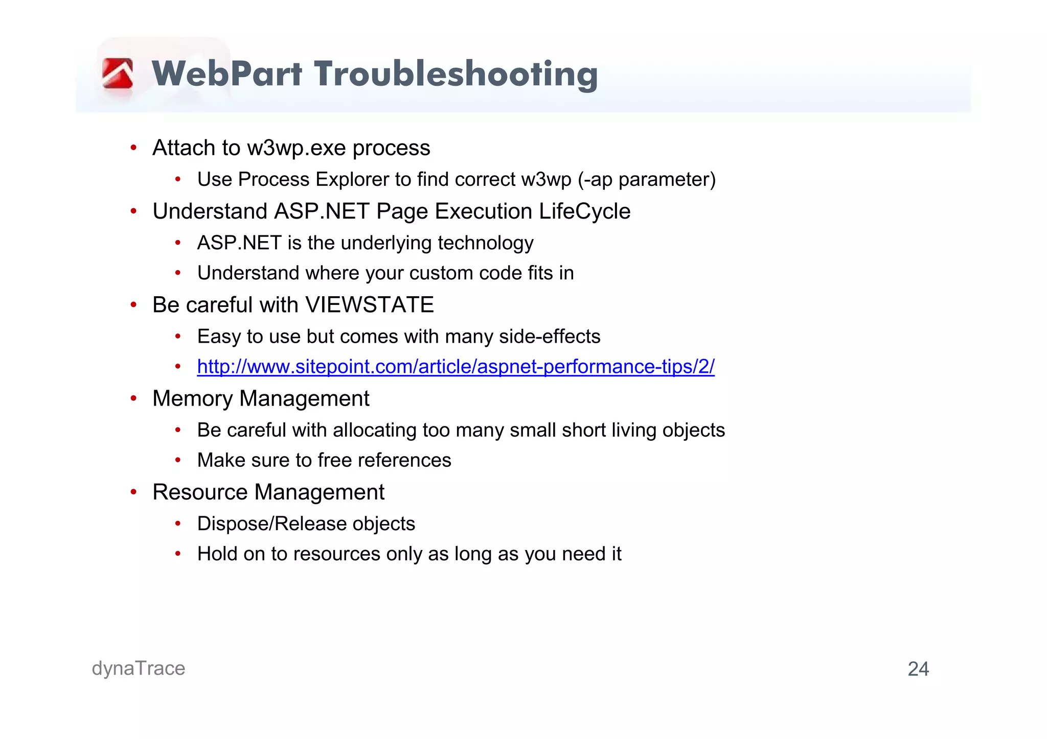 WebPart Troubleshooting

   • Attach to w3wp.exe process
       • Use Process Explorer to find correct w3wp (-ap parameter)
   • Understand ASP.NET Page Execution LifeCycle
       • ASP.NET is the underlying technology
       • Understand where your custom code fits in
   • Be careful with VIEWSTATE
       • Easy to use but comes with many side-effects
       • http://www.sitepoint.com/article/aspnet-performance-tips/2/
   • Memory Management
       • Be careful with allocating too many small short living objects
       • Make sure to free references
   • Resource Management
       • Dispose/Release objects
       • Hold on to resources only as long as you need it




dynaTrace                                                                 24
 