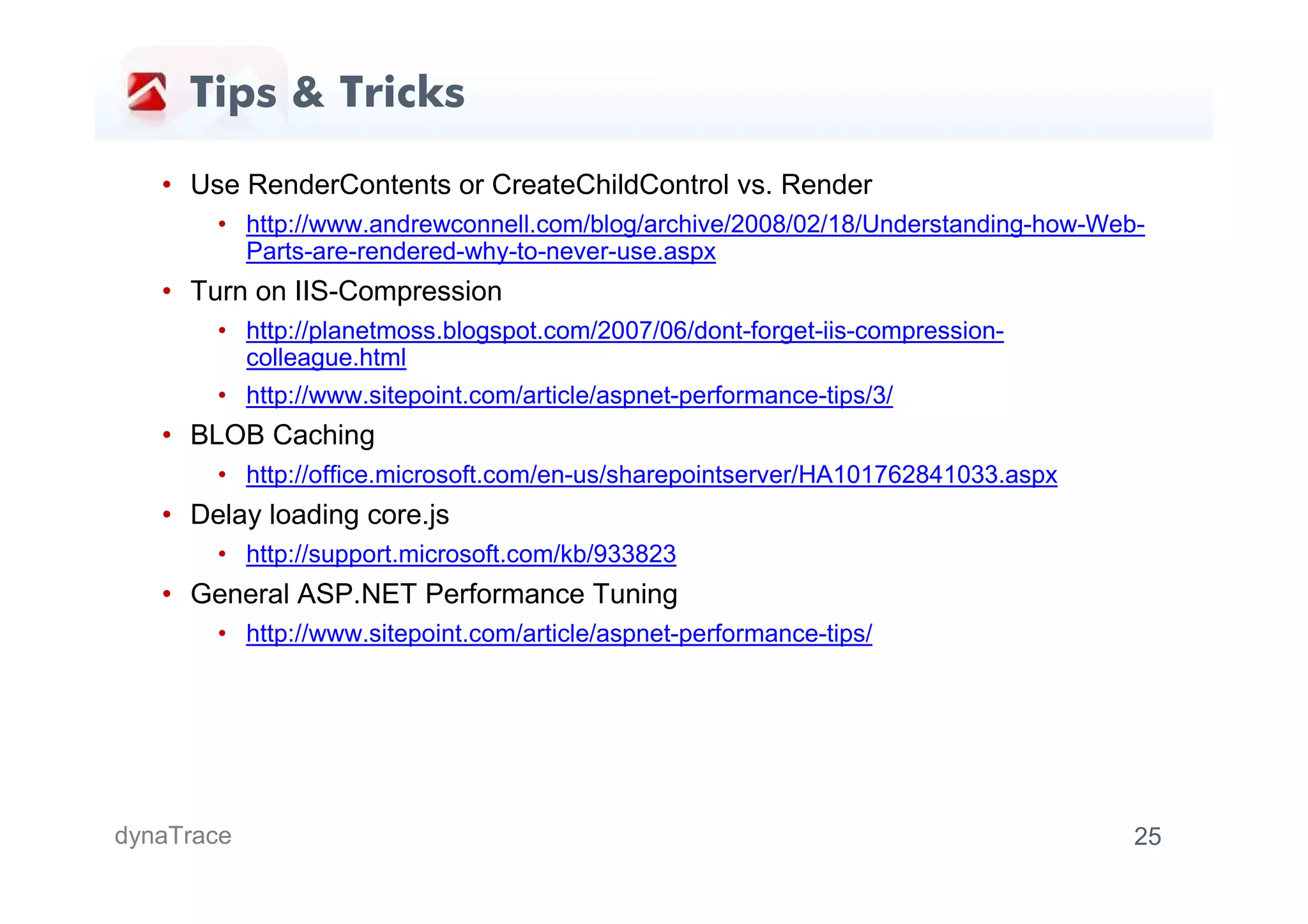Tips & Tricks

   • Use RenderContents or CreateChildControl vs. Render
       • http://www.andrewconnell.com/blog/archive/2008/02/18/Understanding-how-Web-
         Parts-are-rendered-why-to-never-use.aspx
   • Turn on IIS-Compression
       • http://planetmoss.blogspot.com/2007/06/dont-forget-iis-compression-
         colleague.html
       • http://www.sitepoint.com/article/aspnet-performance-tips/3/
   • BLOB Caching
       • http://office.microsoft.com/en-us/sharepointserver/HA101762841033.aspx
   • Delay loading core.js
       • http://support.microsoft.com/kb/933823
   • General ASP.NET Performance Tuning
       • http://www.sitepoint.com/article/aspnet-performance-tips/




dynaTrace                                                                          25
 