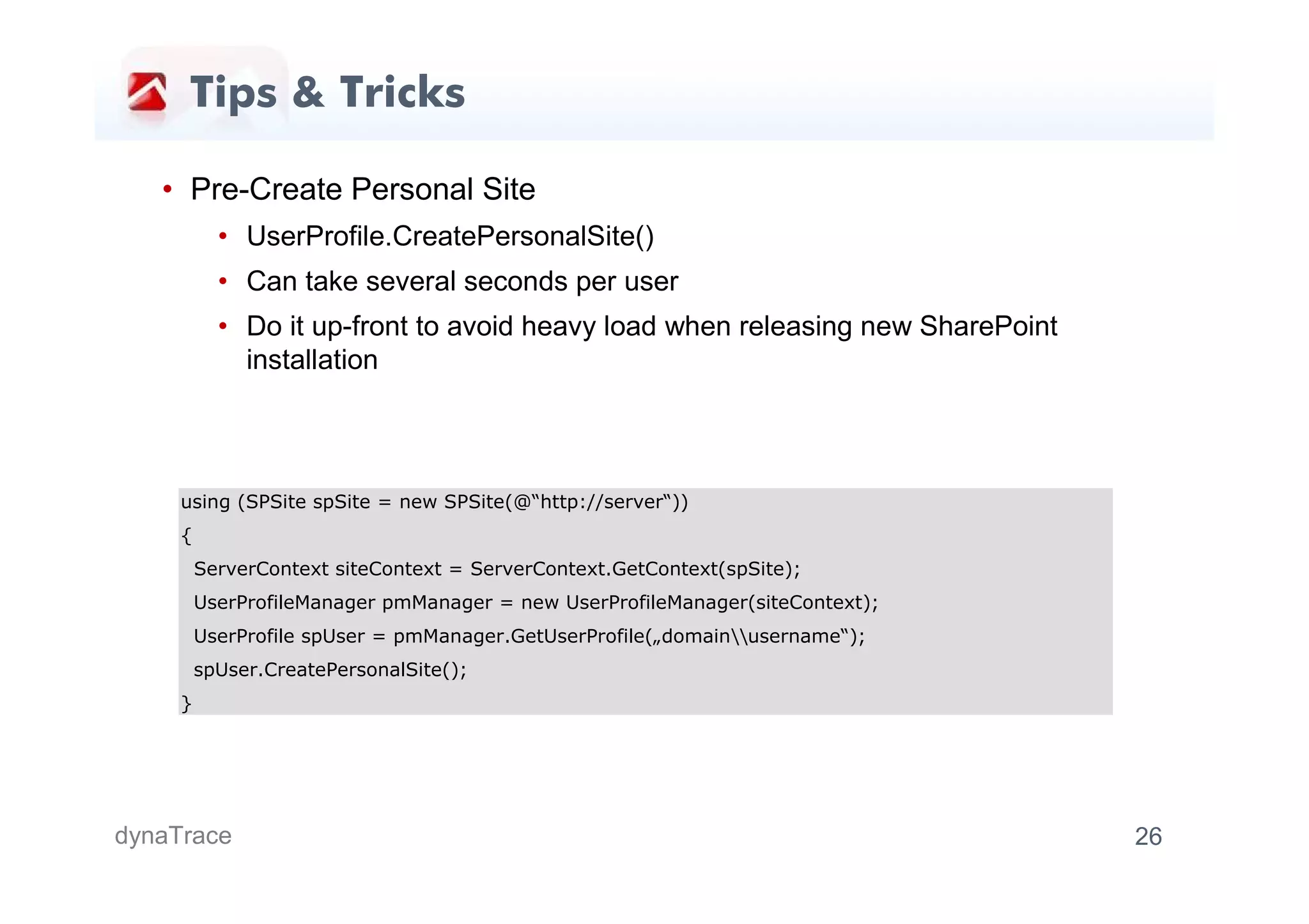 Tips & Tricks

   • Pre-Create Personal Site
           • UserProfile.CreatePersonalSite()
           • Can take several seconds per user
           • Do it up-front to avoid heavy load when releasing new SharePoint
             installation



     using (SPSite spSite = new SPSite(@“http://server“))
     {
         ServerContext siteContext = ServerContext.GetContext(spSite);
         UserProfileManager pmManager = new UserProfileManager(siteContext);
         UserProfile spUser = pmManager.GetUserProfile(„domainusername“);
         spUser.CreatePersonalSite();
     }




dynaTrace                                                                       26
 