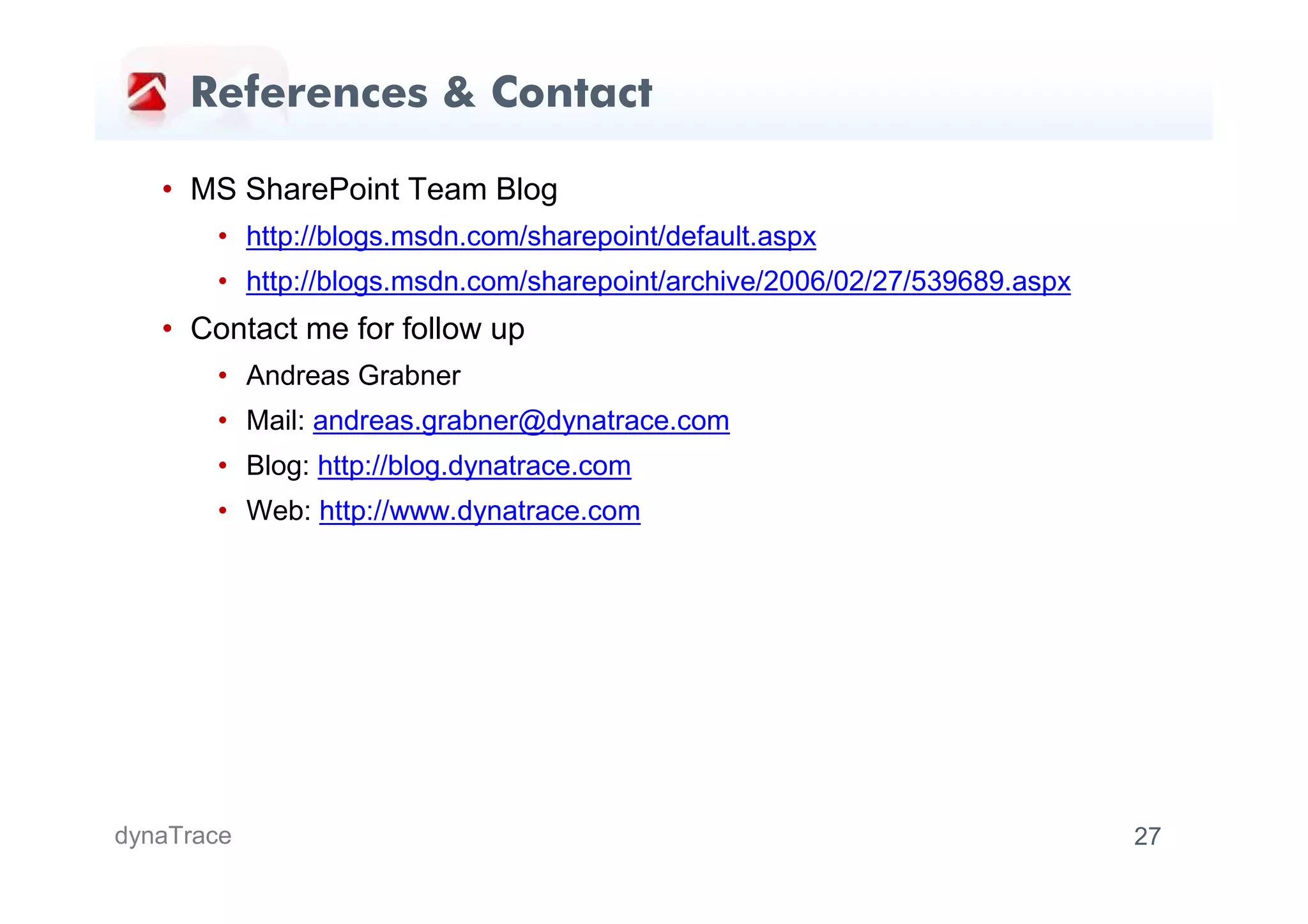 References & Contact

   • MS SharePoint Team Blog
       • http://blogs.msdn.com/sharepoint/default.aspx
       • http://blogs.msdn.com/sharepoint/archive/2006/02/27/539689.aspx
   • Contact me for follow up
       • Andreas Grabner
       • Mail: andreas.grabner@dynatrace.com
       • Blog: http://blog.dynatrace.com
       • Web: http://www.dynatrace.com




dynaTrace                                                                  27
 