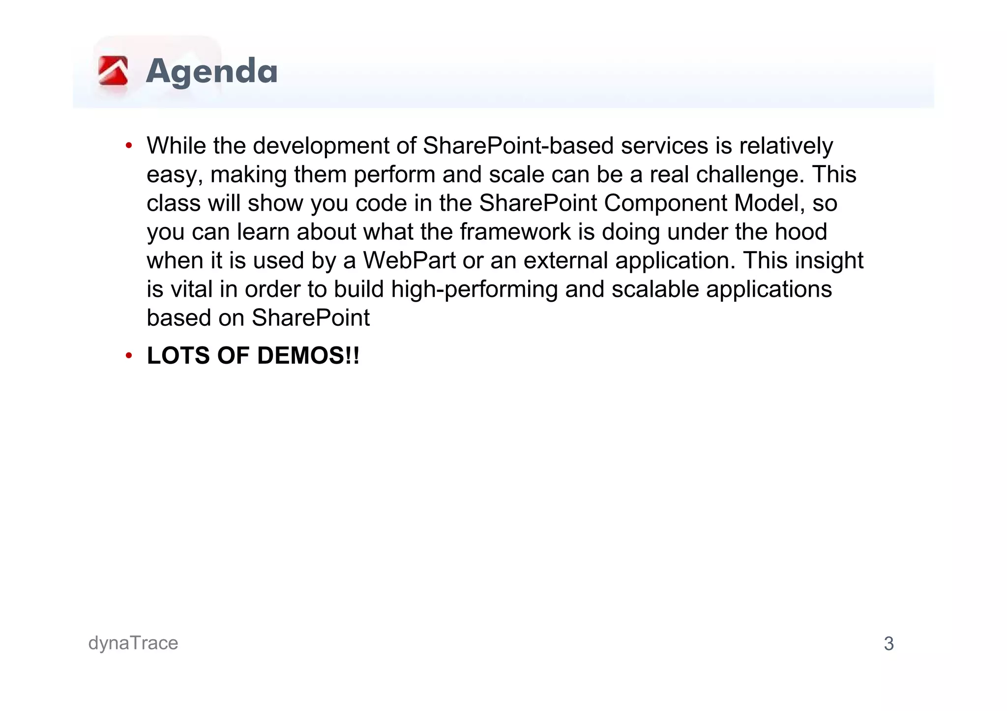 Agenda

   • While the development of SharePoint-based services is relatively
     easy, making them perform and scale can be a real challenge. This
     class will show you code in the SharePoint Component Model, so
     you can learn about what the framework is doing under the hood
     when it is used by a WebPart or an external application. This insight
     is vital in order to build high-performing and scalable applications
     based on SharePoint
   • LOTS OF DEMOS!!




dynaTrace                                                                    3
 