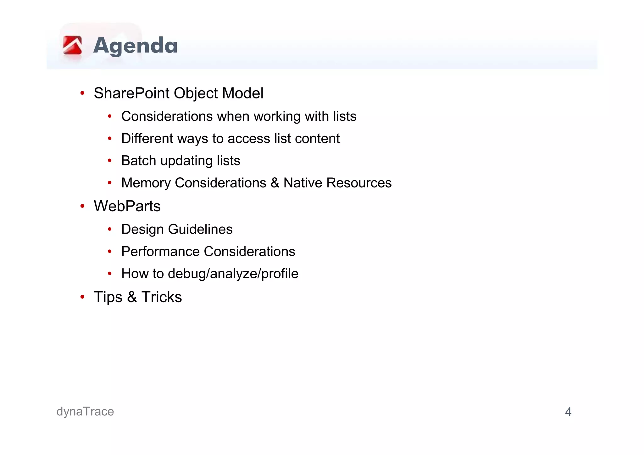 Agenda

   • SharePoint Object Model
       • Considerations when working with lists
       • Different ways to access list content
       • Batch updating lists
       • Memory Considerations & Native Resources
   • WebParts
       • Design Guidelines
       • Performance Considerations
       • How to debug/analyze/profile
   • Tips & Tricks




dynaTrace                                           4
 
