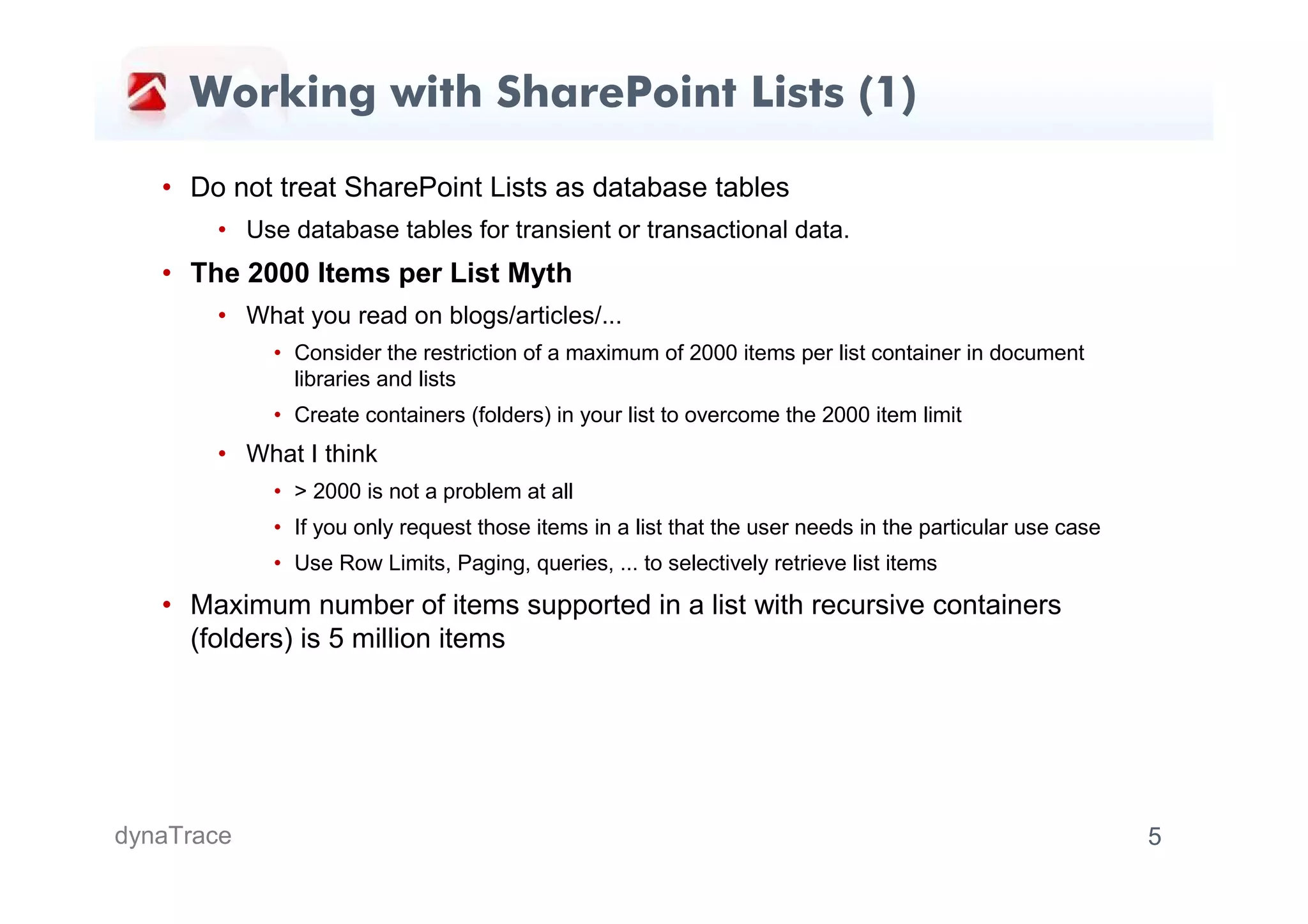 Working with SharePoint Lists (1)

   • Do not treat SharePoint Lists as database tables
       • Use database tables for transient or transactional data.
   • The 2000 Items per List Myth
       • What you read on blogs/articles/...
            • Consider the restriction of a maximum of 2000 items per list container in document
              libraries and lists
            • Create containers (folders) in your list to overcome the 2000 item limit
       • What I think
            • > 2000 is not a problem at all
            • If you only request those items in a list that the user needs in the particular use case
            • Use Row Limits, Paging, queries, ... to selectively retrieve list items

   • Maximum number of items supported in a list with recursive containers
     (folders) is 5 million items




dynaTrace                                                                                                5
 