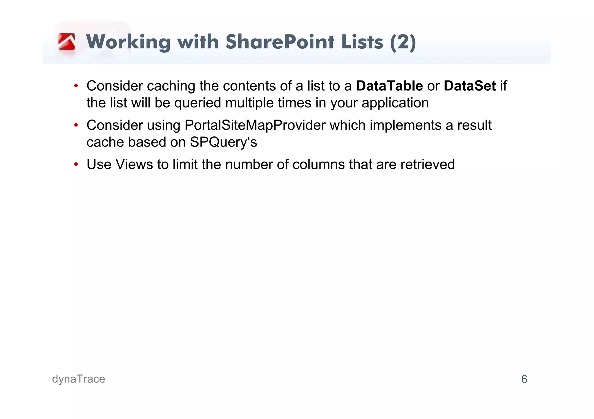 Working with SharePoint Lists (2)

   • Consider caching the contents of a list to a DataTable or DataSet if
     the list will be queried multiple times in your application
   • Consider using PortalSiteMapProvider which implements a result
     cache based on SPQuery‘s
   • Use Views to limit the number of columns that are retrieved




dynaTrace                                                                   6
 
