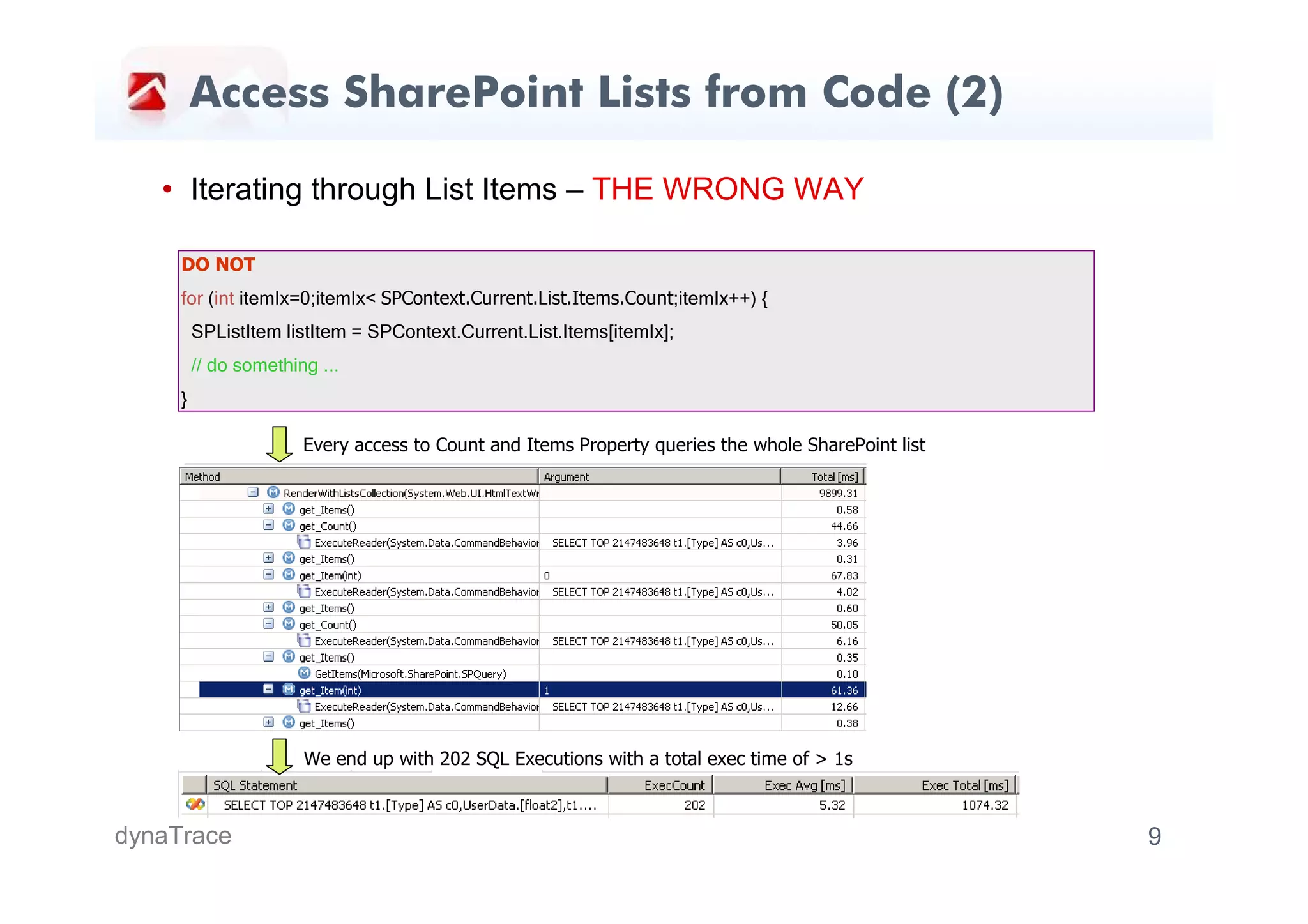 Access SharePoint Lists from Code (2)

   • Iterating through List Items – THE WRONG WAY

     DO NOT
     for (int itemIx=0;itemIx< SPContext.Current.List.Items.Count;itemIx++) {
         SPListItem listItem = SPContext.Current.List.Items[itemIx];
         // do something ...
     }

                       Every access to Count and Items Property queries the whole SharePoint list




                       We end up with 202 SQL Executions with a total exec time of > 1s



dynaTrace                                                                                           9
 