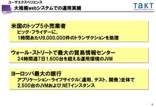 ユーザエクスペリエンス
 大規模webシステムでの運用実績                Technology and Knowledge for Tomorrow




米国のトップ5小売業者
  ビッグ・フライデーに、
  1時間あたり9,000,000件のトランザクションを処理


ウォール・ストリートで最大の貿易情報センター
  24時間週7日1,600台を超える運用環境のJVM


ヨーロッパ最大の銀行
  アプリケーション・ライフサイクル（運用、テスト、開発）全体で
  2,500台のJVMおよび.NETインスタンス


                                                                  9
 
