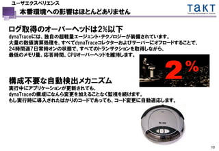 ユーザエクスペリエンス
  本番環境への影響はほとんどありません                        Technology and Knowledge for Tomorrow




ログ取得のオーバーヘッドは2%以下
dynaTraceには、独自の超軽量エージェント・テクノロジーが装備されています。
大量の数値演算処理を、すべてdynaTraceコレクターおよびサーバーにオフロードすることで、
24時間週7日常時オンの状態で、すべてのトランザクションを取得しながら、
最低のメモリ量、応答時間、CPUオーバーヘッドを維持します。




構成不要な自動検出メカニズム
実行中にアプリケーションが更新されても、
dynaTraceの構成になんら変更を加えることなく監視を続けます。
もし実行時に導入されたばかりのコードであっても、コード変更に自動適応します。




                                                                           10
 