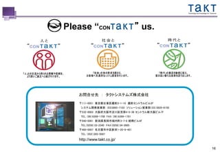 Technology and Knowledge for Tomorrow




Please “CON             Technology and Knowledge for Tomorrow
                                                                ” us.




   お問合せ先 ： タクトシステムズ株式会社

   〒111-0051 東京都台東区蔵前3-1-10 蔵前セントラルビル2F
    システム開発営業部 (03)3865-7103 ソリューション営業部（03）5820-8150
   〒532-0003 大阪府大阪市淀川区宮原4-5-36 セントラル新大阪ビル7F
    TEL （06）6399-1700 FAX （06）6399-1701
   〒940-0061 新潟県長岡市城内町3-7-8 紺商ビル4F
    TEL（0258）33-2340 FAX（0258）34-2685
   〒460-0007 名古屋市中区新栄1-20-9-401
    TEL （052）265-5097

   http://www.takt.co.jp/

                                                                                                       16
 