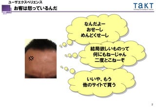 ユーザエクスペリエンス
 お客は怒っているんだ                 Technology and Knowledge for Tomorrow




               なんだよー
                おせーし
              めんどくせーし

                結局欲しいものって
                 何にもねーじゃん
                 二度とこねーぞ


               いいや、もう
              他のサイトで買う


                                                             2
 