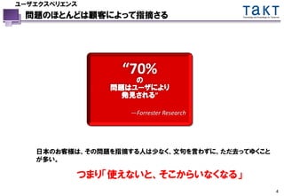ユーザエクスペリエンス
 問題のほとんどは顧客によって指摘さる                      Technology and Knowledge for Tomorrow




                 “70%
                   の
               問題はユーザにより
                 発見される”

                   —Forrester Research




   日本のお客様は、その問題を指摘する人は少なく、文句を言わずに、ただ去ってゆくこと
   が多い。

          つまり「使えないと、そこからいなくなる」
                                                                          4
 