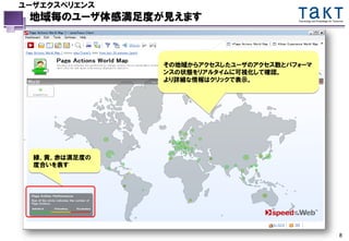 ユーザエクスペリエンス
 地域毎のユーザ体感満足度が見えます                     Technology and Knowledge for Tomorrow




               その地域からアクセスしたユーザのアクセス数とパフォーマ
               ンスの状態をリアルタイムに可視化して確認。
               より詳細な情報はクリックで表示。




  緑、黄、赤は満足度の
  度合いを表す




                                                                        8
 
