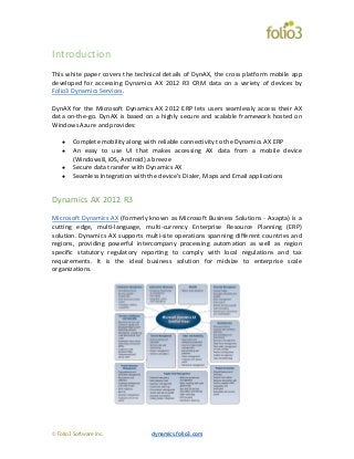 © Folio3 Software Inc. dynamics.folio3.com
Introduction
This white paper covers the technical details of DynAX, the cross platform mobile app
developed for accessing Dynamics AX 2012 R3 CRM data on a variety of devices by
Folio3 Dynamics Services.
DynAX for the Microsoft Dynamics AX 2012 ERP lets users seamlessly access their AX
data on-the-go. DynAX is based on a highly secure and scalable framework hosted on
Windows Azure and provides:
● Complete mobility along with reliable connectivity to the Dynamics AX ERP
● An easy to use UI that makes accessing AX data from a mobile device
(Windows8, iOS, Android) a breeze
● Secure data transfer with Dynamics AX
● Seamless Integration with the device’s Dialer, Maps and Email applications
Dynamics AX 2012 R3
Microsoft Dynamics AX (formerly known as Microsoft Business Solutions - Axapta) is a
cutting edge, multi-language, multi-currency Enterprise Resource Planning (ERP)
solution. Dynamics AX supports multi-site operations spanning different countries and
regions, providing powerful intercompany processing automation as well as region
specific statutory regulatory reporting to comply with local regulations and tax
requirements. It is the ideal business solution for midsize to enterprise scale
organizations.
 