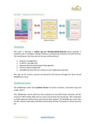 © Folio3 Software Inc. dynamics.folio3.com
DynAX - Solution Architecture
DynAX App
This layer is basically a mobile app for Windows8/iOS/Android which provides a
seamless way to configure settings related to accessing the Dynamics AX AOS Services.
The DynAX app is the front end for the user and handles all:
● Activities management
● Customer management
● Opportunities/Leads/Prospects Management
● Contacts data management
● Calling/Email (Contacts & Customers) and mapping functionality
The app can be used to connect any Dynamics AX instance through the Azure based
Middleware server.
Middleware Server
The Middleware hosts the Customer Portal for license renewals, transaction logs and
usage reports.
This Middleware server performs the translation of the SOAP based Dynamics AX AIF
services to REST based JSON services to be consumed by the DynAX app. This translation
to JSON optimizes performance and reduces data payload. The Middleware server also
handles advance operations like Batch processing of data, Transactions, Access Security
etc.
 