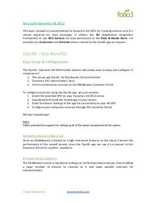 © Folio3 Software Inc. dynamics.folio3.com
Microsoft Dynamics AX 2012
This layer is based on customizations to Dynamics AX 2012 for creating services and X++
classes required for data exchange. It utilizes the AIF (Application Integration
Framework) to use AOS Services for data persistence to the Data & Model Store. For
example any Customers and Activities data is served to the DynAX app on request.
DynAX – Key Benefits
Easy Setup & Configuration
The DynAX - Dynamics AX CRM mobile solution extremely easy to setup and configure. It
comprises of:
1. The actual app DynAX, for Windows8, iOS and Android
2. Dynamics AX Customization (.xpo)
3. A trial or production account on the Middleware Customer Portal
To configure and start using the DynAX app, you just need to:
1. Install the provided XPO on your Dynamics AX 2012 server
2. Download and install the DynAX app on your device
3. Enter the Server Settings in the app for connectivity to your AX ERP
4. Configure your company’s account through the Customer Portal
And you’re good to go!
Note
Folio3 provides free support for setting up all of the above components of the system.
Mobility Beyond Bounds
Since our Middleware is hosted on a high-end server instance on the cloud, it boosts the
performance of the overall system, since the DynAX app can use it to connect to the
Dynamics AX server anytime, anywhere.
Enhanced Scalability
The Middleware server is capable of scaling out as the data load increases, thus enabling
a large number of devices to connect to it and open parallel channels for
communication.
 