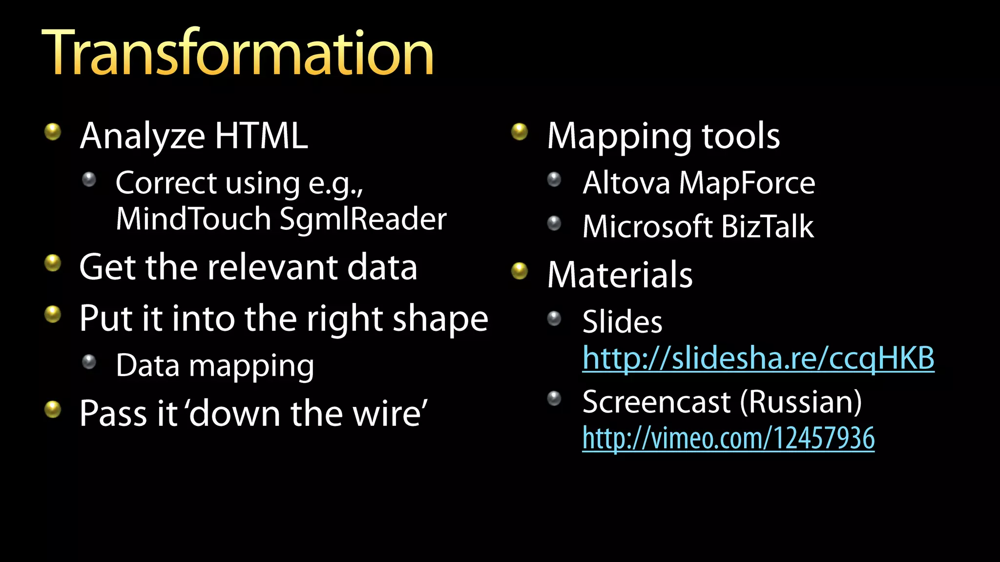 Analyze HTML                  Mapping tools
  Correct using e.g.,           Altova MapForce
  MindTouch SgmlReader          Microsoft BizTalk
Get the relevant data         Materials
Put it into the right shape     Slides
  Data mapping                  http://slidesha.re/ccqHKB
                                Screencast (Russian)
                                http://vimeo.com/12457936
 