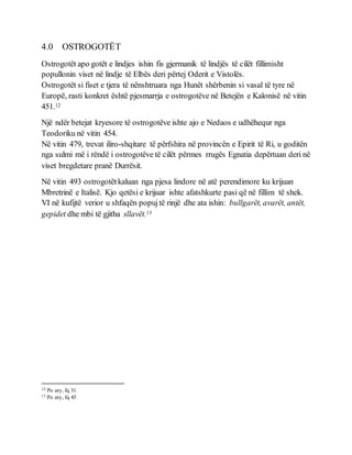 4.0 OSTROGOTËT
Ostrogotët apo gotët e lindjes ishin fis gjermanik të lindjës të cilët fillimisht
popullonin viset në lindje të Elbës deri përtej Oderit e Vistolës.
Ostrogotët si fiset e tjera të nënshtruara nga Hunët shërbenin si vasal të tyre në
Europë, rasti konkret është pjesmarrja e ostrogotëve në Betejën e Kalonisë në vitin
451.12
Një ndër betejat kryesore të ostrogotëve ishte ajo e Nedaos e udhëhequr nga
Teodoriku në vitin 454.
Në vitin 479, trevat iliro-shqitare të përfshira në provincën e Epirit të Ri, u goditën
nga sulmi më i rëndë i ostrogotëve të cilët përmes rrugës Egnatia depërtuan deri në
viset bregdetare pranë Durrësit.
Në vitin 493 ostrogotëtkaluan nga pjesa lindore në atë perendimore ku krijuan
Mbretrinë e Italisë. Kjo qetësi e krijuar ishte afatshkurte pasi që në fillim të shek.
VI në kufijtë verior u shfaqën popujtë rinjë dhe ata ishin: bullgarët, avarët, antët,
gepidet dhe mbi të gjitha sllavët.13
12 Po aty, fq 31
13 Po aty, fq 45
 
