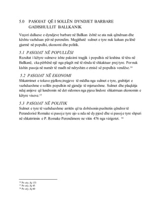 5.0 PASOJAT QË I SOLLËN DYNDJET BARBARE
GADISHULLIT BALLKANIK
Veçori dalluese e dyndjeve barbare në Ballkan është se ata nuk qëndruan dhe
kështu vazhduan për në perendim. Megjithatë sulmet e tyre nuk kaluan pa lënë
gjurmë në popullsi, ekonomi dhe politik.
5.1 PASOJAT NË POPULLËSI
Rezultat i këtyre sulmeve ishte paksimi tragjik i popullsis në krahina të tëra në
Ballkanë, cka përbënë një nga plagët më të rënda të shkaktuar prej tyre. Pornuk
kishin pasoja në numër të madh në ndryshim e etnisë së popullsis vendëse.14
5.2 PASOJAT NË EKONOMI
Shkatrrimet e tokave pjellore,tregjeve të mëdha nga sulmet e tyre, grabitjet e
vazhdueshme e sollën popullsin në gjendje të mjerueshme. Sulmet dhe plaqkitja
ndaj anijeve që lundronin në det sidomos nga pjesa lindore shkatrruan ekonomin e
këtyre viseve.15
5.3 PASOJAT NË POLITIK
Sulmet e tyre të vazhdueshme arritën që ta dobësonin pushtetin qëndror të
Perandorisë Romake si pasoje tyre ajo u nda në dy pjesë dhe si pasoje tyre shpuri
në shkatrrimin e P. Romake Perendimore ne vitin 476 nga vizigotet. 16
14 Po aty, fq 133
15 Po aty, fq 45
16 Po aty, fq 60
 