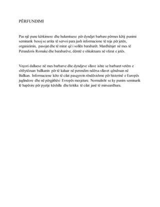 PËRFUNDIMI
Pas një pune kërkimore dhe hulumtuese për dyndjet barbare përmes këtij punimi
seminarik besojse arrita të servoi para jush informacione të reja për jetën,
organizimin, pasojat dhe të mirat që i sollën barabarët. Mardhënjet në mes të
Perandoris Romake dhe barabarëve, dëmtë e shkaktuara në sferat e jetës.
Veçori dalluese në mes barbarve dhe dyndjeve sllave ishte se barbaret vetëm e
shfrytëzuan ballkanin për të kaluar në perendim ndërsa sllavet qëndruan në
Ballkan. Informacione këto të cilat pasqyroin rëndësishme për historinë e Europës
juglindore dhe në përgjithësi Evropës mesjetare. Normalisht se ky punim seminarik
lë hapësire për pyetje këshilla dhe kritika të cilat janë të mirseardhura.
 