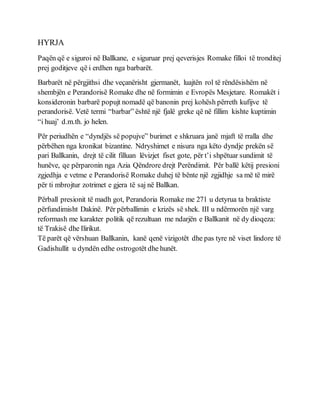 HYRJA
Paqën që e siguroi në Ballkane, e siguruar prej qeverisjes Romake filloi të tronditej
prej goditjeve që i erdhen nga barbarët.
Barbarët në përgjithsi dhe veçanërisht gjermanët, luajtën rol të rëndësishëm në
shembjën e Perandorisë Romake dhe në formimin e Evropës Mesjetare. Romakët i
konsideronin barbarë popujt nomadë që banonin prej kohësh përreth kufijve të
perandorisë. Vetë termi “barbar” është një fjalë greke që në fillim kishte kuptimin
“i huaj’ d.m.th. jo helen.
Për periudhën e “dyndjës së popujve” burimet e shkruara janë mjaft të rralla dhe
përbëhen nga kronikat bizantine. Ndryshimet e nisura nga këto dyndje prekën së
pari Ballkanin, drejt të cilit filluan lëvizjet fiset gote, për t’i shpëtuar sundimit të
hunëve, qe përparonin nga Azia Qëndrore drejt Perëndimit. Për ballë këtij presioni
zgjedhja e vetme e Perandorisë Romake duhej të bënte një zgjidhje sa më të mirë
për ti mbrojtur zotrimet e gjera të saj në Ballkan.
Përball presionit të madh got, Perandoria Romake me 271 u detyrua ta braktiste
përfundimisht Dakinë. Për përballimin e krizës së shek. III u ndërmorën një varg
reformash me karakter politik që rezultuan me ndarjën e Ballkanit në dy dioqeza:
të Trakisë dhe Ilirikut.
Të parët që vërshuan Ballkanin, kanë qenë vizigotët dhe pas tyre në viset lindore të
Gadishullit u dyndën edhe ostrogotët dhe hunët.
 