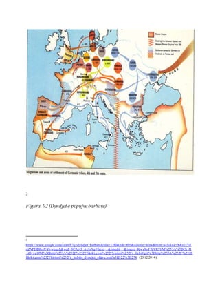 2
Figura. 02 (Dyndjet e popujvebarbare)
2
https://www.google.com/search?q=dyndjet+barbare&biw=1280&bih=699&source=lnms&tbm=isch&sa=X&ei=Yd
uZVPDlB8ytUYbwgqgL&ved=0CAcQ_AUoAg#facrc=_&imgdii=_&imgrc=KwySyF3jAK7liM%253A%3BOj_JI
_jOvye19M%3Bhttp%253A%252F%252Ffilolet.com%252Fhistori%252Fs_hebi9.gif%3Bhttp%253A%252F%252F
filolet.com%252Fhistori%252Fs_hebibi_dyndjet_sllave.htm%3B522%3B274 (23.12.2014)
 