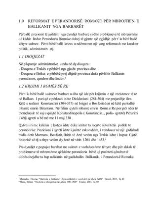 1.0 REFORMAT E PERANDORISË ROMAKE PËR MBROJTIEN E
BALLKANIT NGA BARBARËT
Përballë presionit të jashtëm nga dyndjet barbare si dhe problemeve të mbrenshme
që kishin lindur Perandoria Romake duhej të gjente një zgjidhje për t’iu bërë ballë
këtyre sulmev. Për ti bërë ballë krizes u ndërmoren një varg reformash me karakter
politik, administrativ etj.
1.1 DIOQEZAT
Në pikpamje administrative u nda në dy dioqeza :
- Dioqeza e Trakës e përbërë nga gjasht provinca dhe
- Dioqeza e Ilirikut e përbërë prej dhjetë provinca duke përfshir Ballkanin
perendimor, qendror dhe lindor.3
1.2 KRIJIMI I ROMËS SË RE
Për t’iu bërë ballë sulmeve barbare u dha një ide për krijimin e një rezistence të re
në Ballkan. I pari që e përkrahi ishte Diokleciani (284-304) me prejardhje ilire.
Këtë e realizoi Konstandini (304-337) në brigjet e Bosforit deri në këtë periudhë
mbante emrin Bizantion. Në fillim qyteti mbante emrin Roma e Re por për nder të
themeluesit të saj u quajtë Konstandinopolis ( Konstandin.., polis- qytetë) Përurimi
i këtij qyteti u bë më me 11 maj 330 .
Qyteti i ri me kalimin e kohës ishte duke arritur ta merrte autoritetin politik të
perandorisë. Pozicioni i qyteti ishte i jashtë zakonshëm, i vendosur në një gadishull
midis detit Marmara, Bosforit, Bririt të Artë vetëm nga Trakia ishte i hapur. Gjatë
historisë së tij u thye vetëm dy herë në vitin 1204 dhe 1453.4
Pra dyndjet e popujve barabar me sulmet e vazhdueshme të tyre dhe për shkak të
problemeve të mbrenshme që kishte perandoria bënë që pushteti qëndrortë
dobësohejdhe ta hup ndikimin në gadishullin Ballkanik, i Perandorisë Romake.
3Murzaku, Thoma, “Historia e Ballkanit: Nga antikiteti i vonë deri në shek. XVII” Tiranë, 2011, fq 40
4 Baze, Ermal, “Historia e shoqerise mesjetare 500-1500” Tiranë, 2007, fq 50
 