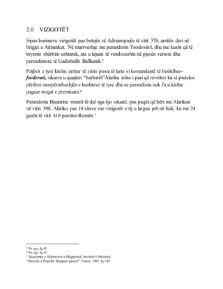 2.0 VIZIGOTËT
Sipas burimeve vizigotët pas betejës së Adrianopojës të vitit 378, arritën deri në
brigjet e Adriatikut. Në marrveshje me perandorin TeodosinI, dhe me kusht që të
kryenin shërbim ushtarak, ata u lejuan të vendoseshin në pjesën veriore dhe
perendimore të Gadishullit Ballkanik.5
Prijësit e tyre kishin arritur të zinin postetë larta si komandantë të beslidhur-
foederati, sikurse u quajten “barbarët”Alariku ishte i pari që revoltoi ku si pretekst
përdori mospërmbushjën e kushteve të tyre dhe se perandoria nuk i'a u kishte
paguar rrogat e premtuara.6
Perandoria Bizantine mundi të dal nga kjo situatë, pas paqës që bëri me Alarikun
në vitin 398. Alariku pas 10 viteve me vizigotët e tij u largua për në Itali, ku me 24
gusht të vitit 410 pushtoiRomën.7
5 Po aty,fq 43
6 Po aty, fq 51
7 Akademia e Shkencave e Shqiperisë, Instituti i Historisë
“Historia e Popullit Shqiptar pjesa I” Tiranë, 1967 fq 130
 