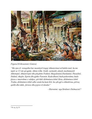 Figura.03(Invazionii Goteve)
“Me vjen të rrenqethet kur mendojtë tregoj shkaterrimet në kohën tonë, ka me
tepër se 12 vite që gjaku shkon rrëke. Gotët, sarmatët, alanët, markomanët
shkretojnë, shkaterrojnë dhe plaçkitin Trakinë, Maqedoninë,Dardaninë, Thesalinë,
Dakinë, Akajën, Epirin dhegjithe Panonin. Kudodhunë, kudopsheretima, kudo
fytyra e tmerrshme e vdekjes; për këtë dëshmitareështë Iliria, dëshmitare është
Trakia, dëshmitare është edhe vende ku kam lërë, ku çdo gjë u shkatërrua, përveç
qiellit dhe tokës, ferrave dhe pyjeve të dendur”
- Hieronimi nga Stridonii Dalmacisë.8
8 Po aty, fq 131
 