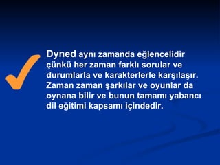Dyned  aynı zamanda eğlencelidir çünkü her zaman farklı sorular ve durumlarla ve karakterlerle karşılaşır. Zaman zaman şarkılar ve oyunlar da oynana bilir ve bunun tamamı yabancı dil eğitimi kapsamı içindedir.  