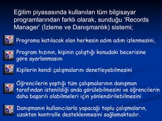 Eğitim piyasasında kullanılan tüm bilgisayar programlarından farklı olarak, sunduğu ‘Records Manager’ (İzleme ve Danışmanlık) sistemi; Programa katılacak olan herkesin adım adım izlenmesini,   Program hızının, kişinin çalıştığı konudaki becerisine göre ayarlanmasını  Kişilerin kendi çalışmalarını denetleyebilmesini   Öğrencilerin yaptığı tüm çalışmalarının danışman tarafından istenildiği anda görülebilmesini ve öğrencilerin daha başarılı olabilmeleri için yönlendirilebilmesini  Danışmanın kullanıcılarla yapacağı toplu çalışmaların, uzaktan kontrolle desteklenmesini sağlamaktadır.  