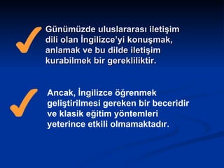 Günümüzde uluslararası iletişim dili olan İngilizce’yi konuşmak, anlamak ve bu dilde iletişim kurabilmek bir gerekliliktir. Ancak, İngilizce öğrenmek geliştirilmesi gereken bir beceridir ve klasik eğitim yöntemleri yeterince etkili olmamaktadır.  