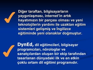 Diğer taraftan, bilgisayarların yaygınlaşması, internet’in artık hayatımızın bir parçası olması ve yeni teknolojilerin yardımı ile uzaktan eğitim sistemleri gelişmiş ve İngilizce eğitiminde yeni olanaklar doğmuştur . DynEd,  dil eğitimcileri, bilgisayar programcıları, nörologlar ve sanatçılardan oluşan bir ekip tarafından tasarlanan dünyadaki ilk ve en etkin çoklu ortam dil eğitimi programıdır.  