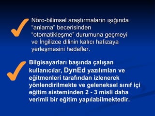 Nöro-bilimsel araştırmaların ışığında “anlama” becerisinden “otomatikleşme” durumuna geçmeyi ve İngilizce dilinin kalıcı hafızaya yerleşmesini hedefler.   Bilgisayarları başında çalışan kullanıcılar,  DynEd  yazılımları ve eğitmenleri tarafından izlenerek yönlendirilmekte ve geleneksel sınıf içi eğitim sisteminden 2 - 3 misli daha verimli bir eğitim yapılabilmektedir.   