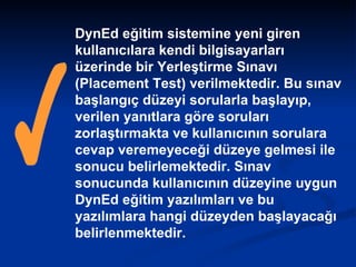 DynEd eğitim sistemine yeni giren kullanıcılara kendi bilgisayarları üzerinde bir Yerleştirme Sınavı (Placement Test) verilmektedir. Bu sınav başlangıç düzeyi sorularla başlayıp, verilen yanıtlara göre soruları zorlaştırmakta ve kullanıcının sorulara cevap veremeyeceği düzeye gelmesi ile sonucu belirlemektedir. Sınav sonucunda kullanıcının düzeyine uygun DynEd eğitim yazılımları ve bu yazılımlara hangi düzeyden başlayacağı belirlenmektedir.   