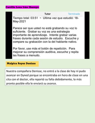 Carrillo Loza Irán Shereysi
Malpica Reyes Denisse
Nuestra compañera Denisse, no entró a la clase de hoy ni pudo
avanzar en Dyned porque se encontraba en hora de clase en una
cita con el doctor, ella reportó su falta debidamente, lo más
pronto posible ella le enviará su avance.
 