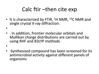 Calc ftir –then cite exp
• It is characterized by FTIR, 1H NMR, 13C NMR and
single crystal X-ray diffraction.
•
• . In addition, frontier molecular orbitals and
Mullikan charge distributions are carried out by
using RHF and B3LYP methods
•
• Synthesized compound has been screened for its
antimicrobial activity against different panels of
organisms
 