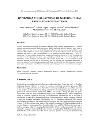 The International Journal of Multimedia & Its Applications (IJMA) Vol.5, No.5, October 2013

DYNEMO: A VIDEO DATABASE OF NATURAL FACIAL
EXPRESSIONS OF EMOTIONS
Anna Tcherkassof1, Damien Dupré1, Brigitte Meillon2, Nadine Mandran2,
Michel Dubois 1 and Jean-Michel Adam2
1
2

LIP, Univ. Grenoble Alpes, BP 47 - 38040 Grenoble Cedex 9, France
LIG, Univ. Grenoble Alpes, BP 53 - 38041 Grenoble Cedex 9, France

ABSTRACT
DynEmo is a database available to the scientific community (https://dynemo.upmf-grenoble.fr/). It contains
dynamic and natural emotional facial expressions (EFEs) displaying subjective affective states rated by
both the expresser and observers. Methodological and contextual information is provided for each
expression. This multimodal corpus meets psychological, ethical, and technical criteria. It is quite large,
containing two sets of 233 and 125 recordings of EFE of ordinary Caucasian people (ages 25 to 65, 182
females and 176 males) filmed in natural but standardized conditions. In the Set 1, EFE recordings are
associated with the affective state of the expresser (self-reported after the emotion inducing task, using
dimensional, action readiness, and emotional labels items). In the Set 2, EFE recordings are both
associated with the affective state of the expresser and with the time line (continuous annotations) of
observers’ ratings of the emotions displayed throughout the recording. The time line allows any researcher
interested in analysing non-verbal human behavior to segment the expressions into small emotion excerpts.

KEYWORDS
Facial Expressions, Dynamic Database, Spontaneous Behavior, Emotion Communication, Emotion
Perception, Continuous Annotation

1. INTRODUCTION
Emotion is an essential component of interpersonal relationships. Hence, the study of the affect
underlying human behavior is central to research concerning interaction processes. This
problematic is especially relevant in the field of social sciences [1]. Some researchers interested
in the analysis of human behavior during interactions are more particularly interested in the
question of emotional facial expressions (EFEs). For instance, during the past few years,
considerable effort has been devoted to developing tools for EFEs analysis. Indeed the potential
utility of a system capable of analyzing facial expressions automatically and in real time is
considerable in terms of its possible applications (remote detection of people in trouble, detection
of malicious behavior, multimedia facial queries, etc. [2]. Automatic analysis of EFEs requires
facial display databases for use both as learning resources and for testing automatic recognition
systems [3, 4]. In response to the needs of the scientific community of behavior analysis such as
emotion databases for example (for a chronological review, see [5]) . The issue to record and to
analyze ecological behaviors is especially important for affective studies concerned with realism,
notably for pragmatic matters [6-8]. It is the case, for example, of the field of automated systems.
To be reliable, such systems must be trained on facial patterns close as possible to naturally
DOI : 10.5121/ijma.2013.5505

61

 