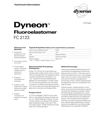 Safety/Toxicology
Follow recommended handling precautions for
use of Dyneon fluoroelastomers. General han-
dling precautions include: (1) Store and use all
Dyneon fluoroelastomers only in well ventilated
areas. (2) Do not smoke in areas contaminated
with dust from Dyneon fluoroelastomers.
(3) Avoid eye contact. (4) After handling Dyneon
fluoroelastomers wash any contacted skin with
soap and water.
Potential hazards, including evolution of toxic
vapors, do exist during compounding or process-
ing under high temperature conditions. Before
processing Dyneon fluoroelastomers, consult
the product MSDS (Material Safety Data Sheet)
and follow all label directions and handling pre-
cautions. You should also read and follow all
directions from other compound ingredient sup-
pliers. Material Safety Data Sheets on Dyneon
products are available from your Dyneon Sales
Representative or by dialing 651-733-5353.
Recommended Processing
Procedures
Dyneon FC 2123 can be compounded using
standard water cooled internal mixers or two-roll
mills with standard fillers and ingredients utilized
in typical fluoroelastomer formulations. The
“dry” ingredients should be blended before
adding to the masticated gum. For best results,
FC 2123 should be banded on the mill several
minutes prior to adding the blended dry ingredi-
ents. Once mixed, the compounded stocks have
good scorch resistance and storage stability.
Product Form
FC 2123 is packaged in slab form and is avail-
able in a returnable bulk shipping container sys-
tem for 1,320 lbs (600 kg) of material. The bulk
container system is comprised of 48 individual
green polyethylene bags containing 27.5 lbs
(12.5 kg) of product. Smaller quantities are avail-
able in 55.1 lb (25.0 kg) boxes.
Typical Properties (Data not for specification purposes)
Fluorine Content [QCM 50.18.6.C] 65.9%
Specific Gravity [QCM 14.10] 1.80
Color Opaque Off-White
Solubility Ketones and Esters
Mooney Viscosity Approx. 25
ML 1 + 10 @ 121°C (250°F) [QCM 2.14.4.C]
Features and
Benefits
• Composition:
di-polymer of vinyli-
dene fluoride and
hexafluoropropylene
• Low viscosity version
of FC 2144
• Process targets:
injection and transfer
molding, extrusion,
bonding and
calendering
• Proprietary
incorporated cure
technology
• Excellent hot tear
properties for molding
articles with complex
geometric profiles
• Excellent
compression set
resistance for molded
goods
Dyneon™
Fluoroelastomer
FC 2123
Technical Information
98-0504-1157-2.qxd 1/15/01 3:37 PM Page 1
 
