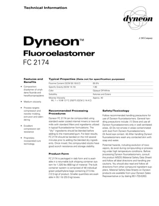 Safety/Toxicology
Follow recommended handling precautions for
use of Dyneon fluoroelastomers. General han-
dling precautions include: (1) Store and use all
Dyneon fluoroelastomers only in well ventilated
areas. (2) Do not smoke in areas contaminated
with dust from Dyneon fluoroelastomers.
(3) Avoid eye contact. (4) After handling Dyneon
fluoroelastomers wash any contacted skin with
soap and water.
Potential hazards, including evolution of toxic
vapors, do exist during compounding or process-
ing under high temperature conditions. Before
processing Dyneon fluoroelastomers, consult
the product MSDS (Material Safety Data Sheet)
and follow all label directions and handling pre-
cautions. You should also read and follow all
directions from other compound ingredient sup-
pliers. Material Safety Data Sheets on Dyneon
products are available from your Dyneon Sales
Representative or by dialing 651-733-5353.
Recommended Processing
Procedures
Dyneon FC 2174 can be compounded using
standard water cooled internal mixers or two-roll
mills with standard fillers and ingredients utilized
in typical fluoroelastomer formulations. The
“dry” ingredients should be blended before
adding to the masticated gum. For best results,
FC 2174 should be banded on the mill several
minutes prior to adding the blended dry ingredi-
ents. Once mixed, the compounded stocks have
good scorch resistance and storage stability.
Product Form
FC 2174 is packaged in slab form and is avail-
able in a returnable bulk shipping container sys-
tem for 1,320 lbs (600 kg) of material. The bulk
container system is comprised of 48 individual
green polyethylene bags containing 27.5 lbs
(12.5 kg) of product. Smaller quantities are avail-
able in 55.1 lb (25.0 kg) boxes.
Typical Properties (Data not for specification purposes)
Fluorine Content [QCM 50.18.6.C] 65.9%
Specific Gravity [QCM 14.10] 1.80
Color Opaque Off-White
Solubility Ketones and Esters
Mooney Viscosity Approx. 40
ML 1 + 10 @ 121°C (250°F) [QCM 2.14.4.C]
Features and
Benefits
• Composition:
di-polymer of vinyli-
dene fluoride and
hexafluoropropylene
• Medium viscosity
• Process targets:
compression and
transfer molding,
extrusion and calen-
dering
• Excellent
compression set
resistance
• Proprietary
incorporated cure
technology
Dyneon™
Fluoroelastomer
FC 2174
Technical Information
98-0504-1162-2.qxd 1/15/01 3:52 PM Page 1
 