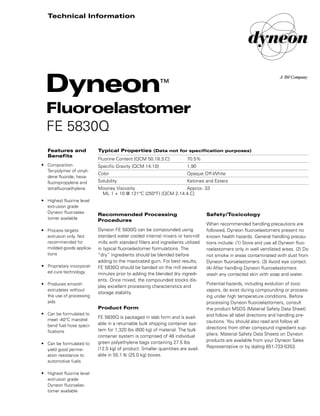 Safety/Toxicology
When recommended handling precautions are
followed, Dyneon fluoroelastomers present no
known health hazards. General handling precau-
tions include: (1) Store and use all Dyneon fluo-
roelastomers only in well ventilated areas. (2) Do
not smoke in areas contaminated with dust from
Dyneon fluoroelastomers. (3) Avoid eye contact.
(4) After handling Dyneon fluoroelastomers
wash any contacted skin with soap and water.
Potential hazards, including evolution of toxic
vapors, do exist during compounding or process-
ing under high temperature conditions. Before
processing Dyneon fluoroelastomers, consult
the product MSDS (Material Safety Data Sheet)
and follow all label directions and handling pre-
cautions. You should also read and follow all
directions from other compound ingredient sup-
pliers. Material Safety Data Sheets on Dyneon
products are available from your Dyneon Sales
Representative or by dialing 651-733-5353.
Recommended Processing
Procedures
Dyneon FE 5830Q can be compounded using
standard water cooled internal mixers or two-roll
mills with standard fillers and ingredients utilized
in typical fluoroelastomer formulations. The
“dry” ingredients should be blended before
adding to the masticated gum. For best results,
FE 5830Q should be banded on the mill several
minutes prior to adding the blended dry ingredi-
ents. Once mixed, the compounded stocks dis-
play excellent processing characteristics and
storage stability.
Product Form
FE 5830Q is packaged in slab form and is avail-
able in a returnable bulk shipping container sys-
tem for 1,320 lbs (600 kg) of material. The bulk
container system is comprised of 48 individual
green polyethylene bags containing 27.5 lbs
(12.5 kg) of product. Smaller quantities are avail-
able in 55.1 lb (25.0 kg) boxes.
Typical Properties (Data not for specification purposes)
Fluorine Content [QCM 50.18.3.C] 70.5%
Specific Gravity [QCM 14.10] 1.90
Color Opaque Off-White
Solubility Ketones and Esters
Mooney Viscosity Approx. 33
ML 1 + 10 @ 121°C (250°F) [QCM 2.14.4.C]
Features and
Benefits
• Composition:
Ter-polymer of vinyli-
dene fluoride, hexa-
fluoropropylene and
tetrafluoroethylene
• Highest fluorine level
extrusion grade
Dyneon fluoroelas-
tomer available
• Process targets:
extrusion only. Not
recommended for
molded goods applica-
tions
• Proprietary incorporat-
ed cure technology
• Produces smooth
extrudates without
the use of processing
aids
• Can be formulated to
meet -40°C mandrel
bend fuel hose speci-
fications
• Can be formulated to
yield good perme-
ation resistance to
automotive fuels
• Highest fluorine level
extrusion grade
Dyneon fluoroelas-
tomer available
Dyneon™
Fluoroelastomer
FE 5830Q
Technical Information
98-0504-1187-9.qxd 1/4/01 11:12 AM Page 1
 