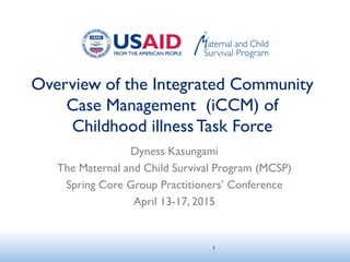 Overview of the Integrated Community
Case Management (iCCM) of
Childhood illnessTask Force
Dyness Kasungami
The Maternal and Child Survival Program (MCSP)
Spring Core Group Practitioners’ Conference
April 13-17, 2015
1
 