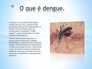 * A dengue e uma doença febril aguda
causada por um vírus, sendo um dos
principais poblemas de saúde publica no
mundo. O seu principal vetor de
transmissão e o mosquito “ Aedes
aegypti”, que se desenvolve em áreas
tropicais e subtropicais.
* Embora pareça pouco agressiva, a
doença pode evoluir para a dengue
hemorrágica e a síndrome do choque da
dengue, caracterizadas por sangramento
e queda de pressão arterial, o que eleva
o risco de morte. A melhor maneira de
combater esse mal é atuando de forma
preventiva, impedindo a reprodução do
mosquito.
*
 