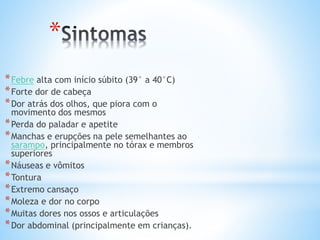 *
*Febre alta com início súbito (39° a 40°C)
*Forte dor de cabeça
*Dor atrás dos olhos, que piora com o
movimento dos mesmos
*Perda do paladar e apetite
*Manchas e erupções na pele semelhantes ao
sarampo, principalmente no tórax e membros
superiores
*Náuseas e vômitos
*Tontura
*Extremo cansaço
*Moleza e dor no corpo
*Muitas dores nos ossos e articulações
*Dor abdominal (principalmente em crianças).
 
