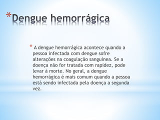 *
* A dengue hemorrágica acontece quando a
pessoa infectada com dengue sofre
alterações na coagulação sanguínea. Se a
doença não for tratada com rapidez, pode
levar à morte. No geral, a dengue
hemorrágica é mais comum quando a pessoa
está sendo infectada pela doença a segunda
vez.
 